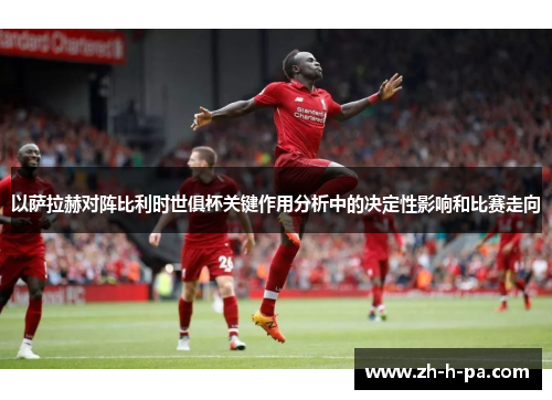 以萨拉赫对阵比利时世俱杯关键作用分析中的决定性影响和比赛走向