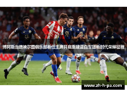 博阿斯当选波尔图俱乐部新任主席开启重建蓝白军团新时代荣耀征程