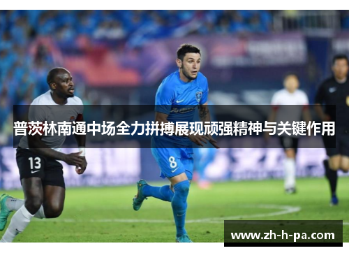 普茨林南通中场全力拼搏展现顽强精神与关键作用 普茨林南通中场全力拼搏展现顽强精神与关键作用