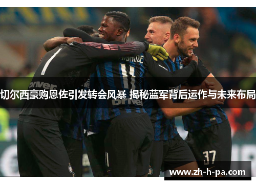 切尔西豪购恩佐引发转会风暴 揭秘蓝军背后运作与未来布局